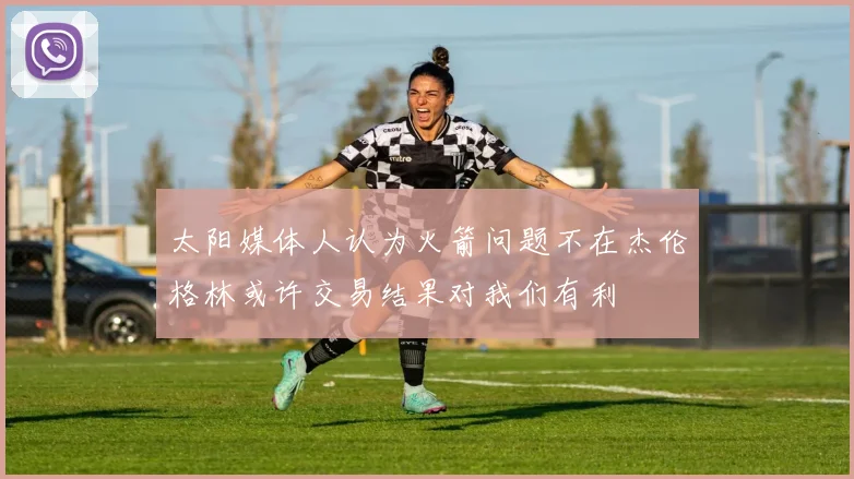 太阳媒体人认为火箭问题不在杰伦格林或许交易结果对我们有利