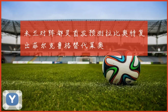 米兰对阵都灵首发预测拉比奥特复出菲尔克鲁格替代莱奥