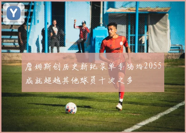 詹姆斯创历史新纪录单季场均2055成就超越其他球员十次之多