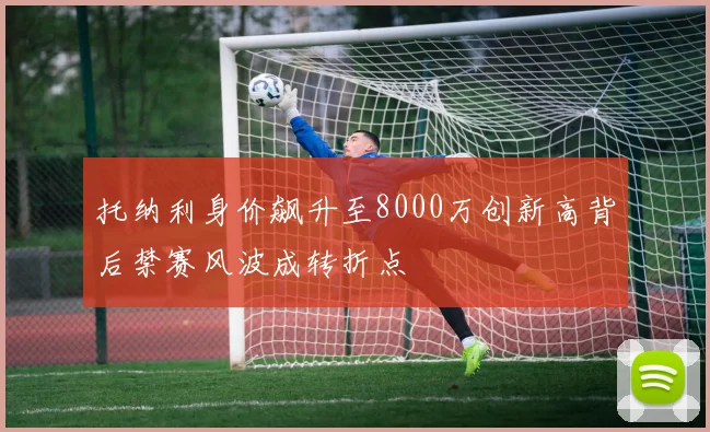 托纳利身价飙升至8000万创新高背后禁赛风波成转折点