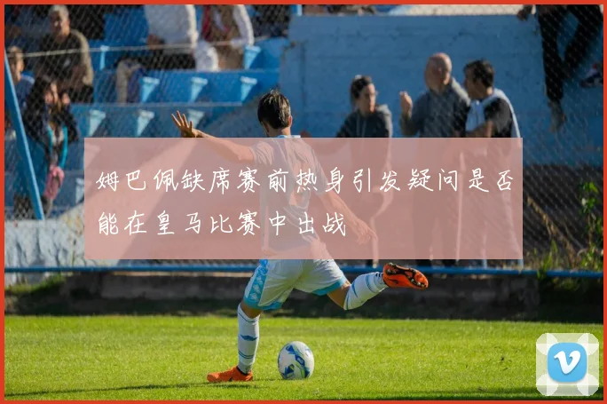 姆巴佩缺席赛前热身引发疑问是否能在皇马比赛中出战