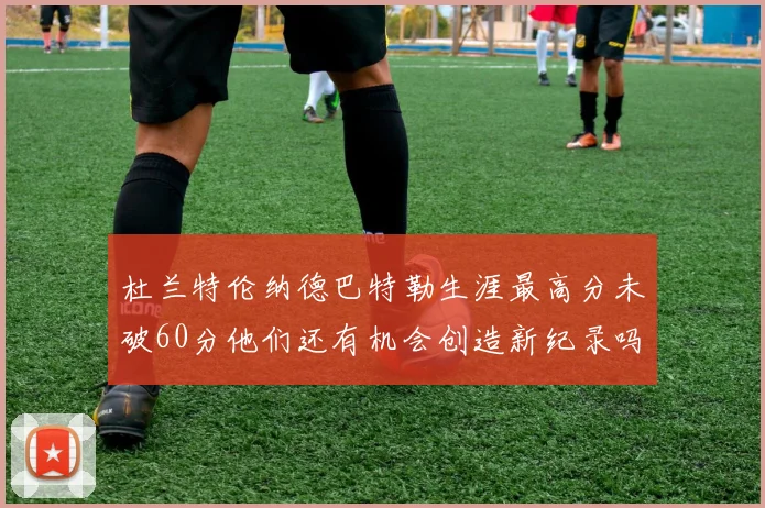 杜兰特伦纳德巴特勒生涯最高分未破60分他们还有机会创造新纪录吗