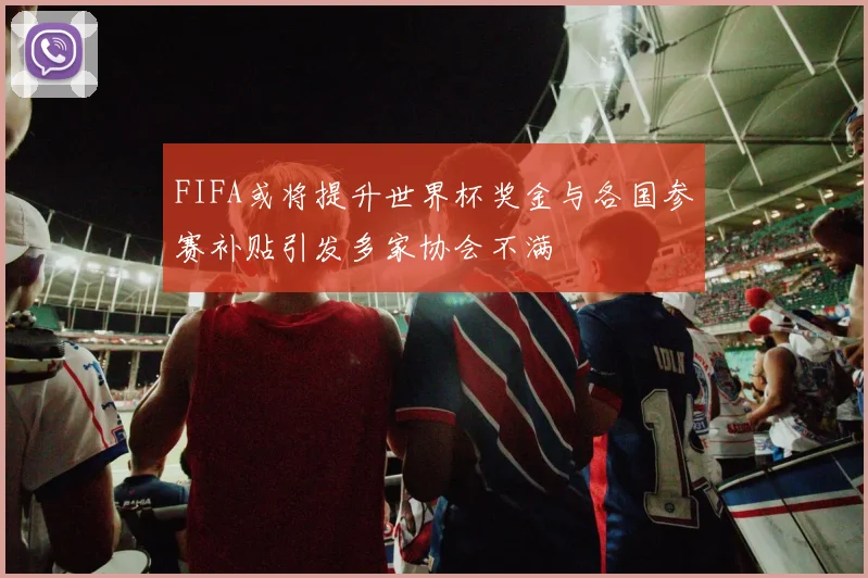 FIFA或将提升世界杯奖金与各国参赛补贴引发多家协会不满