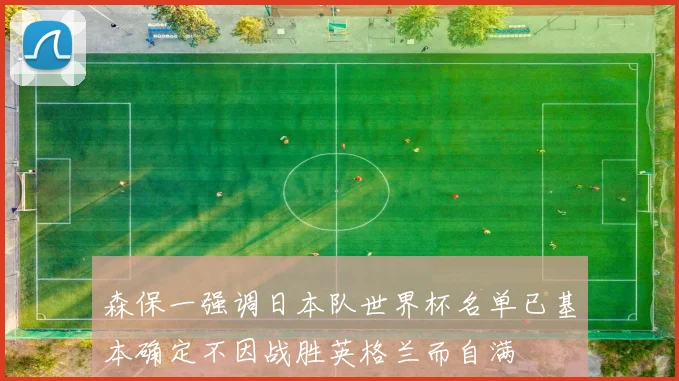 森保一强调日本队世界杯名单已基本确定不因战胜英格兰而自满