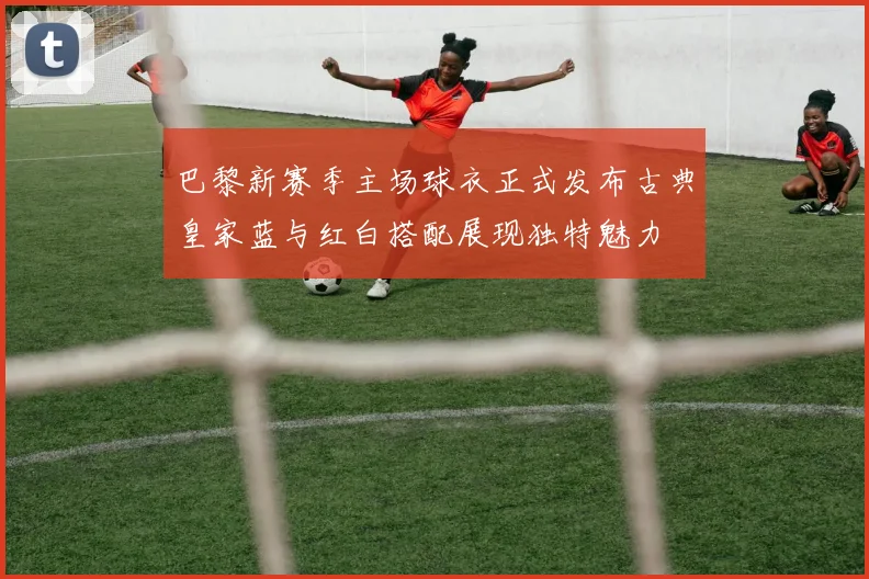 巴黎新赛季主场球衣正式发布古典皇家蓝与红白搭配展现独特魅力