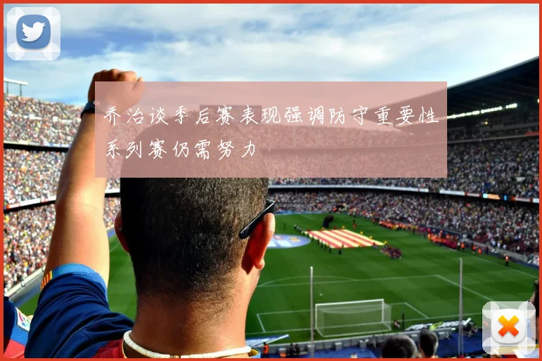 乔治谈季后赛表现强调防守重要性系列赛仍需努力