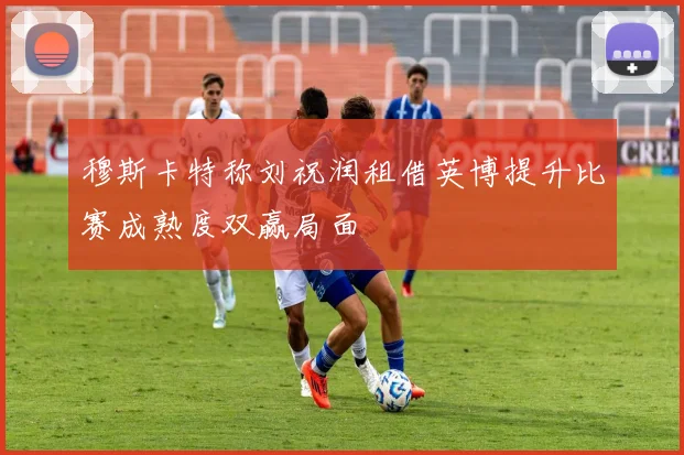 穆斯卡特称刘祝润租借英博提升比赛成熟度双赢局面