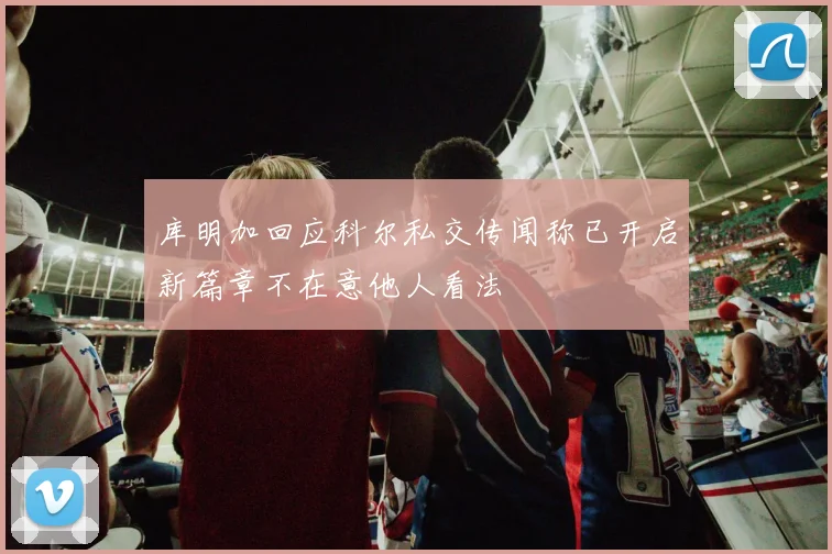 库明加回应科尔私交传闻称已开启新篇章不在意他人看法