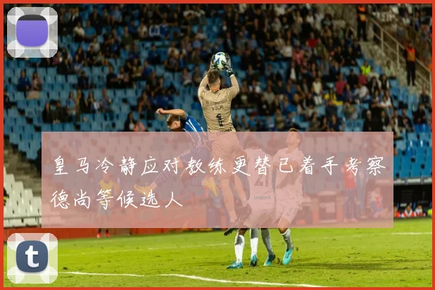 皇马冷静应对教练更替已着手考察德尚等候选人