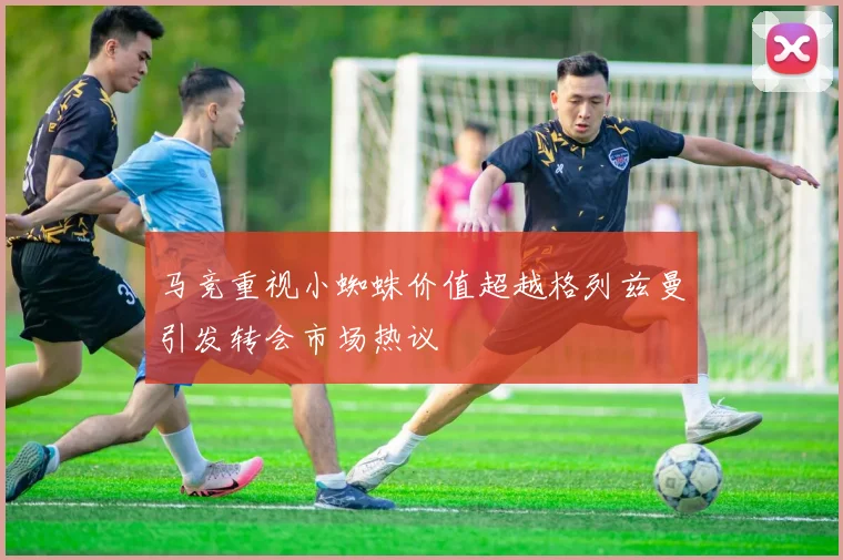 马竞重视小蜘蛛价值超越格列兹曼引发转会市场热议