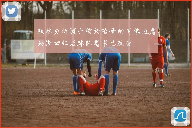 铁林分析骑士续约哈登的可能性詹姆斯回归后球队需求已改变
