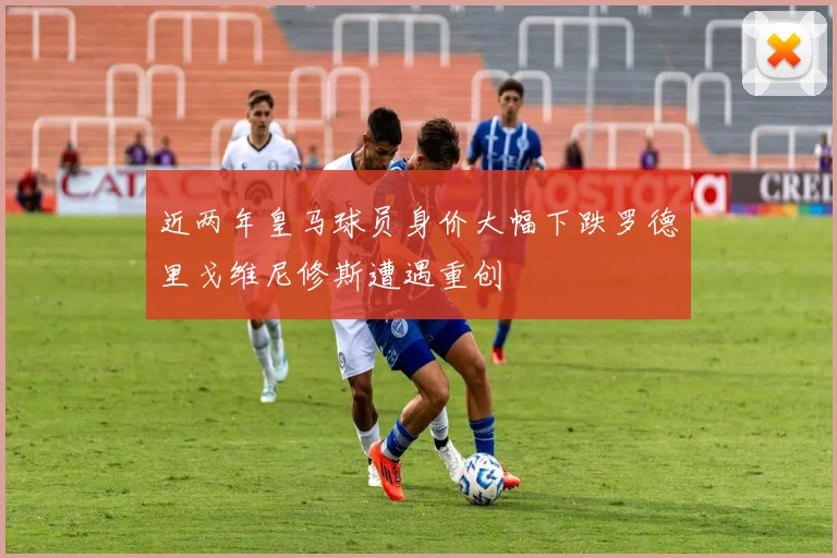近两年皇马球员身价大幅下跌罗德里戈维尼修斯遭遇重创
